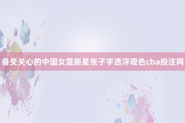 备受关心的中国女篮新星张子宇透浮现色cba投注网