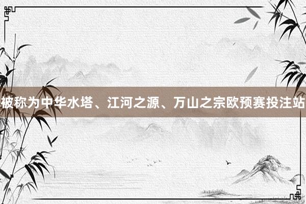 被称为中华水塔、江河之源、万山之宗欧预赛投注站