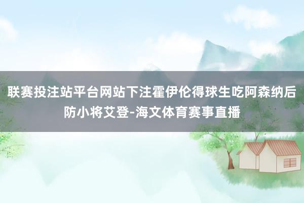 联赛投注站平台网站下注霍伊伦得球生吃阿森纳后防小将艾登-海文体育赛事直播