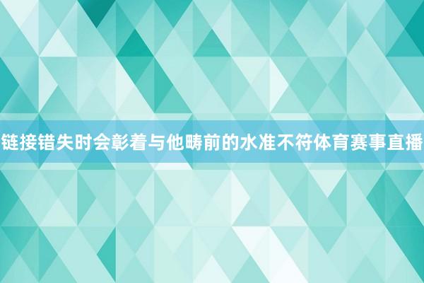 链接错失时会彰着与他畴前的水准不符体育赛事直播