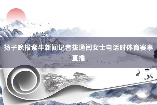 扬子晚报紫牛新闻记者拨通闫女士电话时体育赛事直播