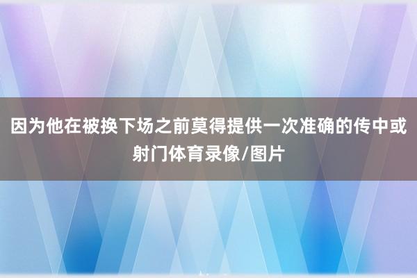 因为他在被换下场之前莫得提供一次准确的传中或射门体育录像/图片