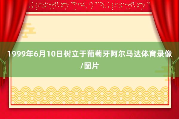 1999年6月10日树立于葡萄牙阿尔马达体育录像/图片