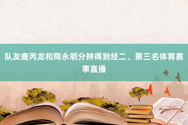 队友鹿丙龙和陶永明分辨得到经二、第三名体育赛事直播