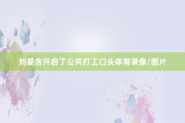 刘晏含开启了公共打工口头体育录像/图片