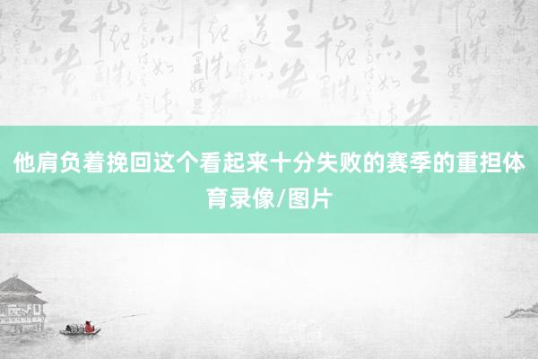 他肩负着挽回这个看起来十分失败的赛季的重担体育录像/图片