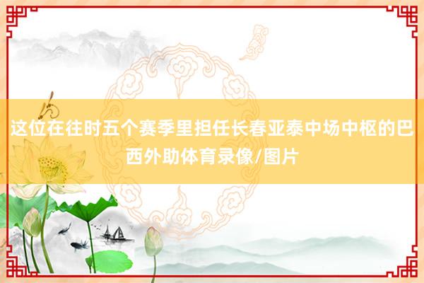 这位在往时五个赛季里担任长春亚泰中场中枢的巴西外助体育录像/图片