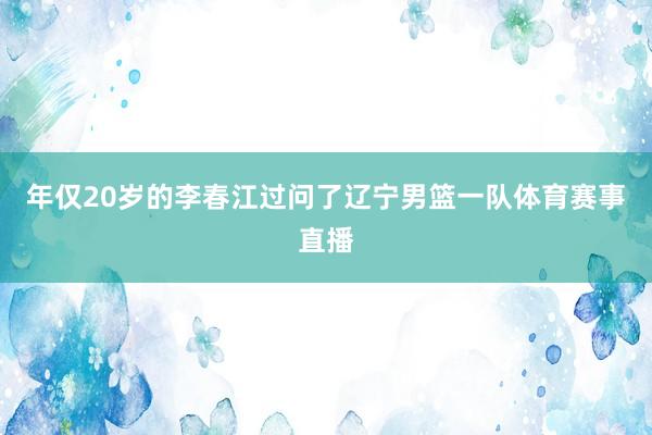 年仅20岁的李春江过问了辽宁男篮一队体育赛事直播