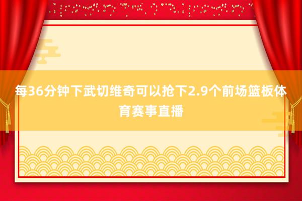 每36分钟下武切维奇可以抢下2.9个前场篮板体育赛事直播