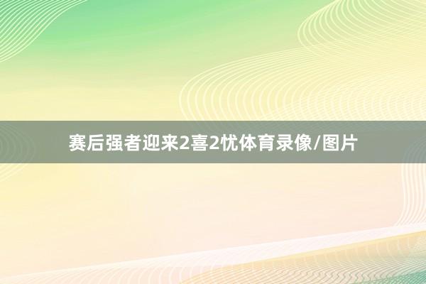 赛后强者迎来2喜2忧体育录像/图片