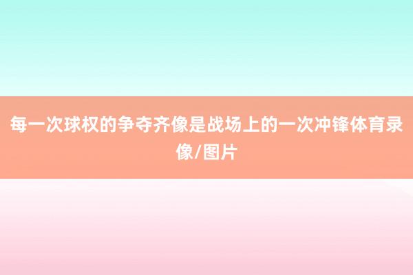 每一次球权的争夺齐像是战场上的一次冲锋体育录像/图片