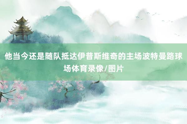 他当今还是随队抵达伊普斯维奇的主场波特曼路球场体育录像/图片