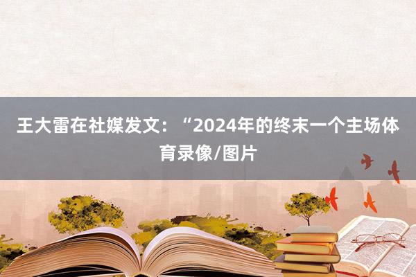 王大雷在社媒发文：“2024年的终末一个主场体育录像/图片