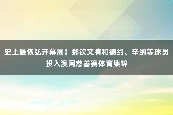 史上最恢弘开幕周！郑钦文将和德约、辛纳等球员投入澳网慈善赛体育集锦