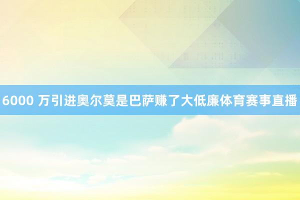 6000 万引进奥尔莫是巴萨赚了大低廉体育赛事直播