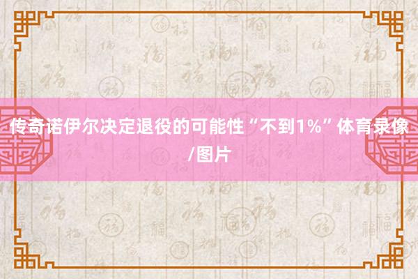 传奇诺伊尔决定退役的可能性“不到1%”体育录像/图片