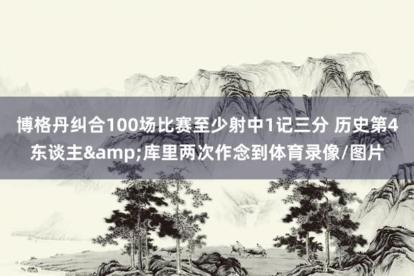 博格丹纠合100场比赛至少射中1记三分 历史第4东谈主&库里两次作念到体育录像/图片