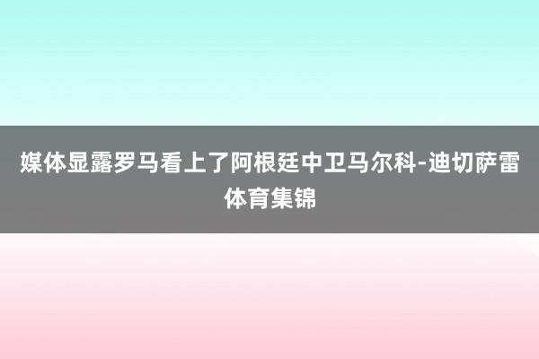 媒体显露罗马看上了阿根廷中卫马尔科-迪切萨雷体育集锦