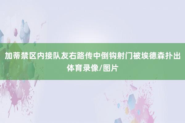 加蒂禁区内接队友右路传中倒钩射门被埃德森扑出体育录像/图片