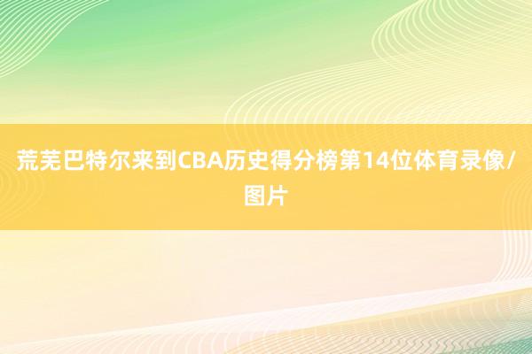 荒芜巴特尔来到CBA历史得分榜第14位体育录像/图片