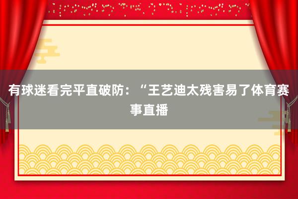 有球迷看完平直破防：“王艺迪太残害易了体育赛事直播