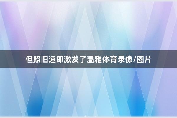 但照旧速即激发了温雅体育录像/图片