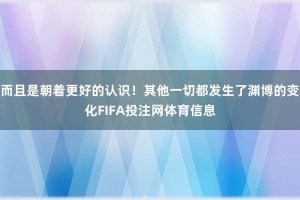 而且是朝着更好的认识！其他一切都发生了渊博的变化FIFA投注网体育信息