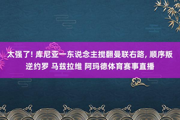 太强了! 库尼亚一东说念主搅翻曼联右路, 顺序叛逆约罗 马兹拉维 阿玛德体育赛事直播