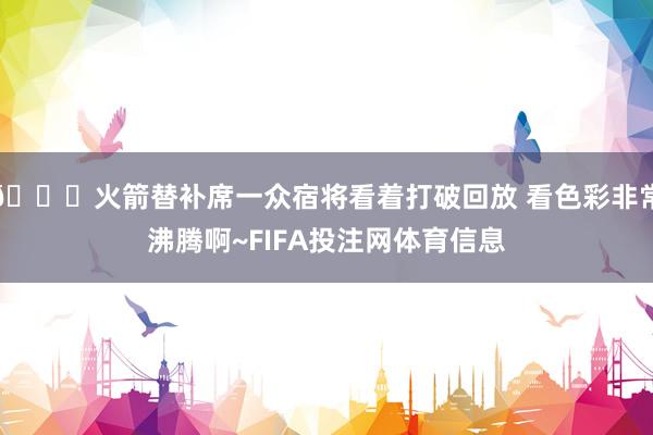 😄火箭替补席一众宿将看着打破回放 看色彩非常沸腾啊~FIFA投注网体育信息