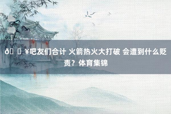 🔥吧友们合计 火箭热火大打破 会遭到什么贬责？体育集锦