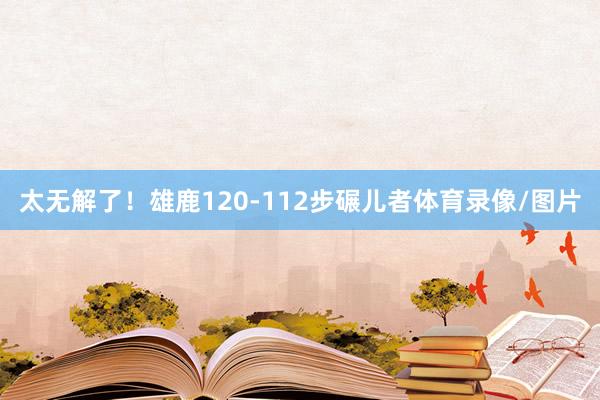 太无解了！雄鹿120-112步碾儿者体育录像/图片