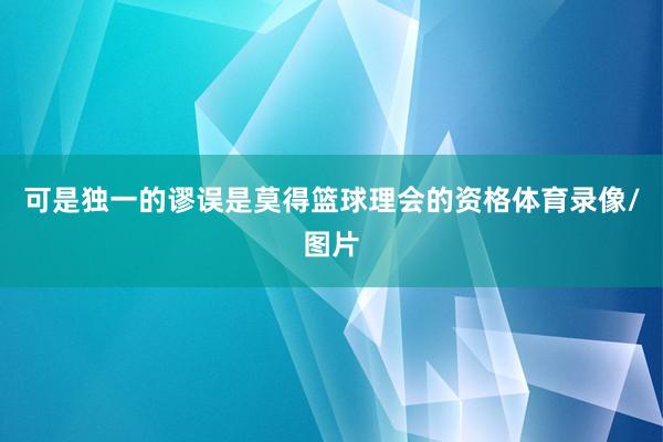 可是独一的谬误是莫得篮球理会的资格体育录像/图片