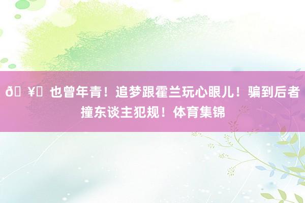 🥊也曾年青！追梦跟霍兰玩心眼儿！骗到后者撞东谈主犯规！体育集锦