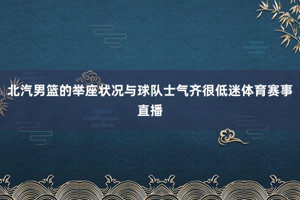 北汽男篮的举座状况与球队士气齐很低迷体育赛事直播