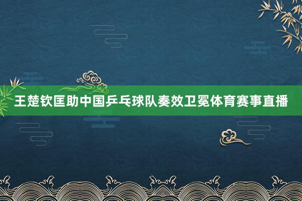 王楚钦匡助中国乒乓球队奏效卫冕体育赛事直播