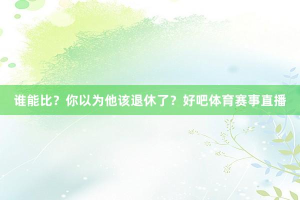 谁能比？你以为他该退休了？好吧体育赛事直播