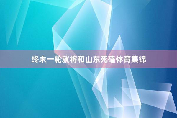 终末一轮就将和山东死磕体育集锦