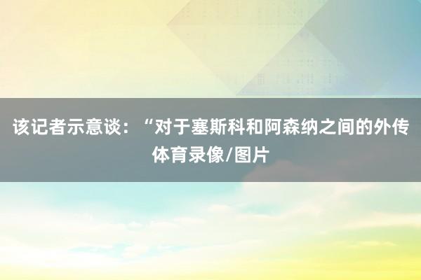 该记者示意谈：“对于塞斯科和阿森纳之间的外传体育录像/图片