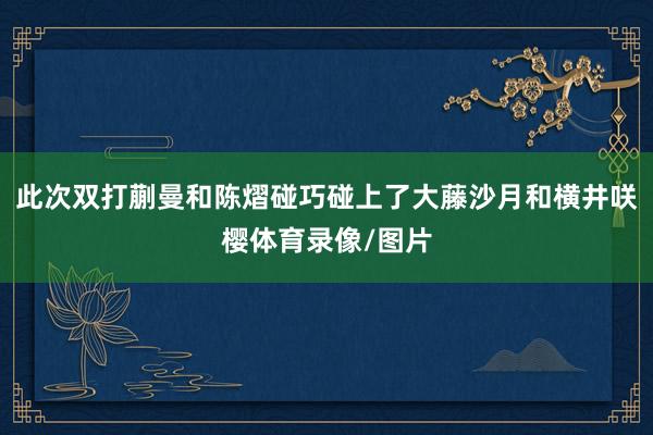 此次双打蒯曼和陈熠碰巧碰上了大藤沙月和横井咲樱体育录像/图片