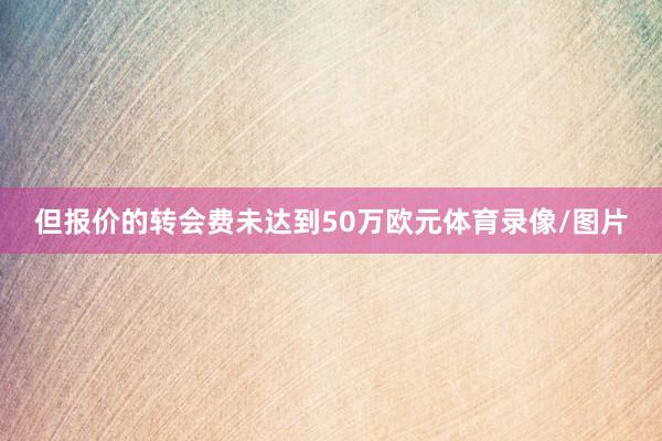 但报价的转会费未达到50万欧元体育录像/图片