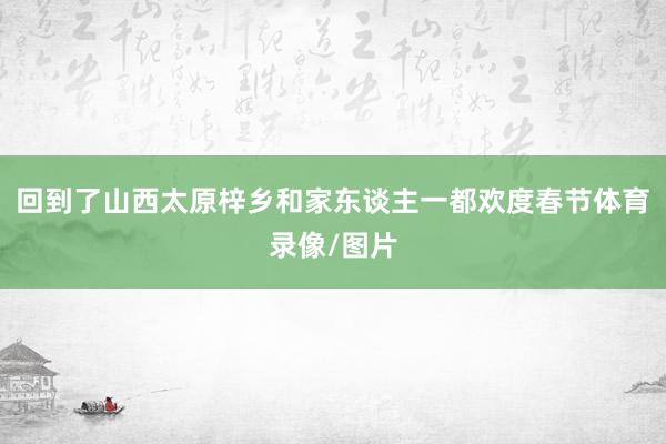 回到了山西太原梓乡和家东谈主一都欢度春节体育录像/图片