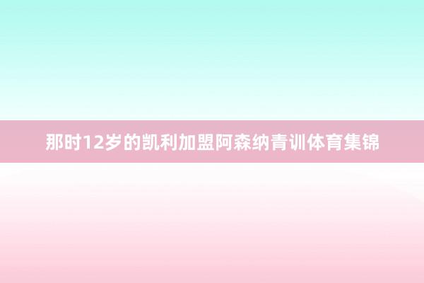 那时12岁的凯利加盟阿森纳青训体育集锦