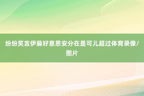 纷纷笑言伊藤好意思安分在是可儿超过体育录像/图片